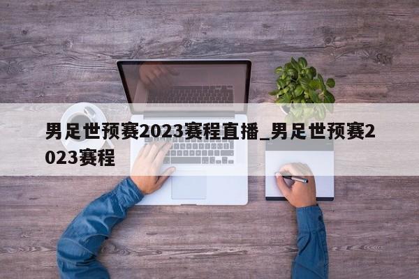 男足世预赛2023赛程直播_男足世预赛2023赛程
