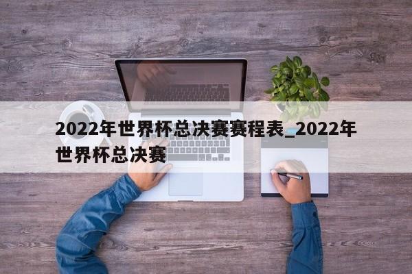 2022年世界杯总决赛赛程表_2022年世界杯总决赛