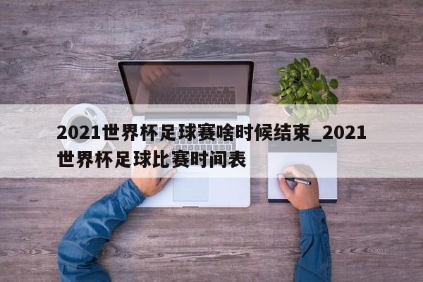 2021世界杯足球赛啥时候结束_2021世界杯足球比赛时间表