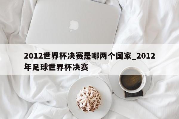 2012世界杯决赛是哪两个国家_2012年足球世界杯决赛