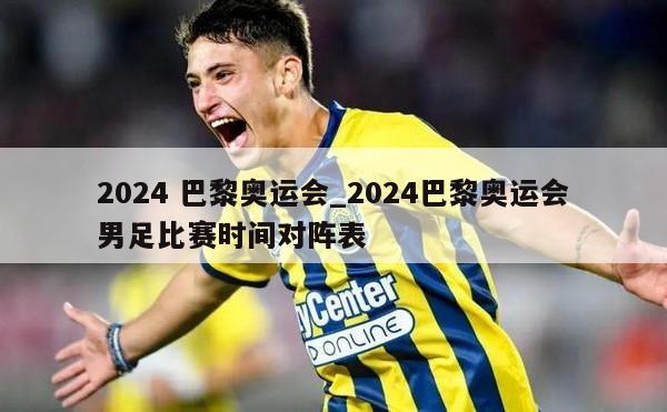 2024 巴黎奥运会_2024巴黎奥运会男足比赛时间对阵表