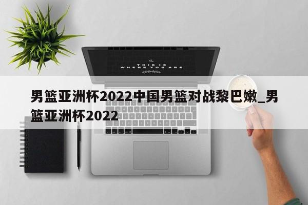 男篮亚洲杯2022中国男篮对战黎巴嫩_男篮亚洲杯2022