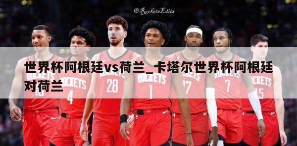 世界杯阿根廷vs荷兰_卡塔尔世界杯阿根廷对荷兰