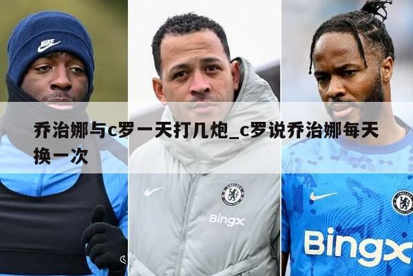 乔治娜与c罗一天打几炮_c罗说乔治娜每天换一次