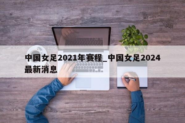 中国女足2021年赛程_中国女足2024最新消息