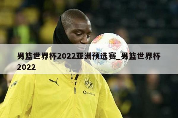 男篮世界杯2022亚洲预选赛_男篮世界杯2022