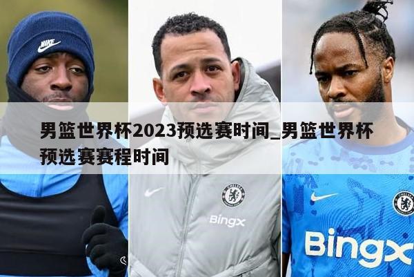 男篮世界杯2023预选赛时间_男篮世界杯预选赛赛程时间
