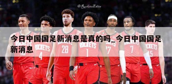 今日中国国足新消息是真的吗_今日中国国足新消息