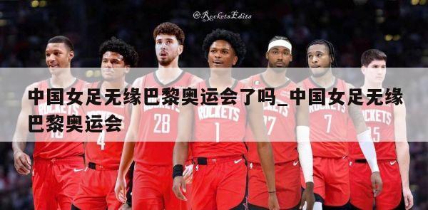 中国女足无缘巴黎奥运会了吗_中国女足无缘巴黎奥运会