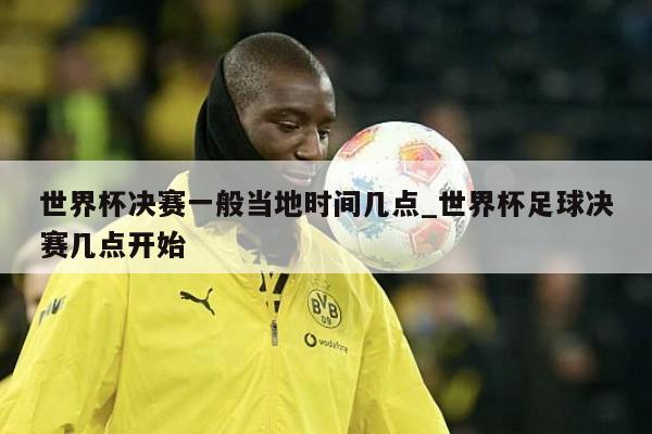 世界杯决赛一般当地时间几点_世界杯足球决赛几点开始