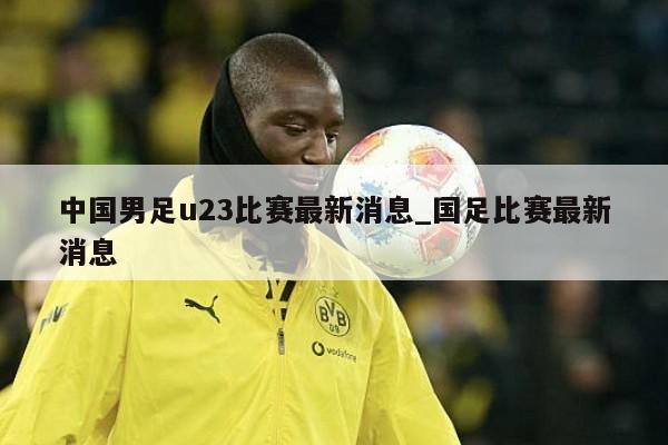 中国男足u23比赛最新消息_国足比赛最新消息