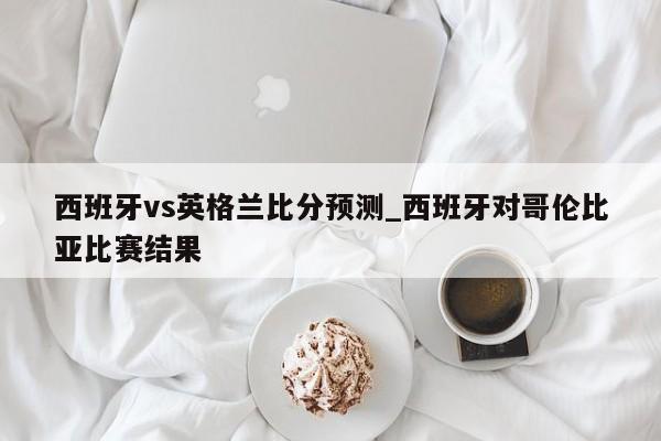 西班牙vs英格兰比分预测_西班牙对哥伦比亚比赛结果