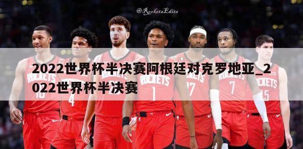 2022世界杯半决赛阿根廷对克罗地亚_2022世界杯半决赛