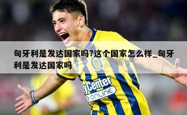 匈牙利是发达国家吗?这个国家怎么样_匈牙利是发达国家吗