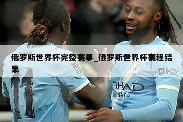 俄罗斯世界杯完整赛事_俄罗斯世界杯赛程结果