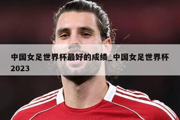 中国女足世界杯最好的成绩_中国女足世界杯2023