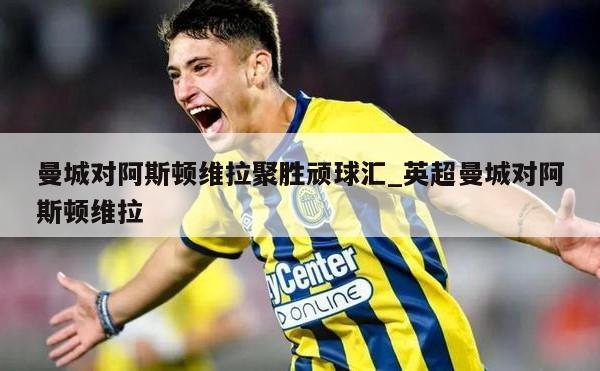 曼城对阿斯顿维拉聚胜顽球汇_英超曼城对阿斯顿维拉