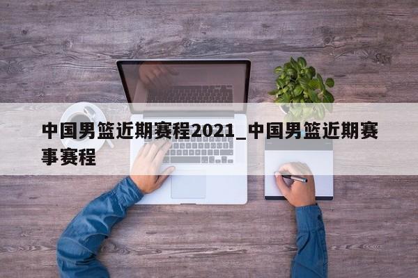 中国男篮近期赛程2021_中国男篮近期赛事赛程