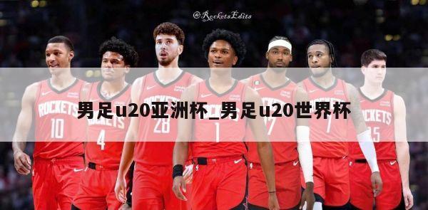 男足u20亚洲杯_男足u20世界杯