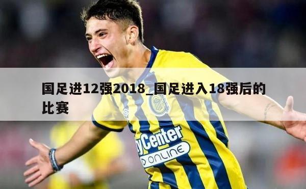 国足进12强2018_国足进入18强后的比赛