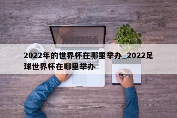 2022年的世界杯在哪里举办_2022足球世界杯在哪里举办