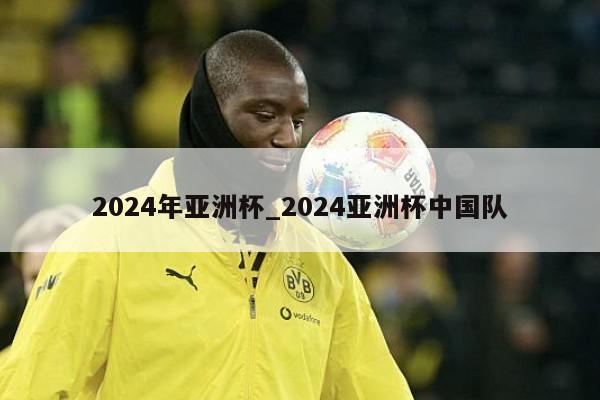 2024年亚洲杯_2024亚洲杯中国队