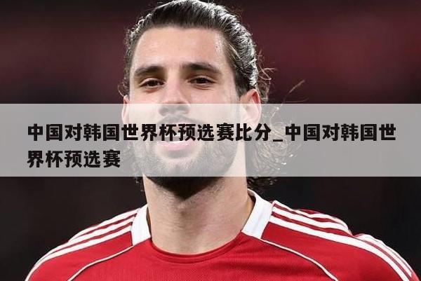 中国对韩国世界杯预选赛比分_中国对韩国世界杯预选赛
