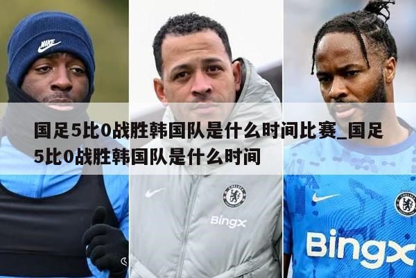 国足5比0战胜韩国队是什么时间比赛_国足5比0战胜韩国队是什么时间