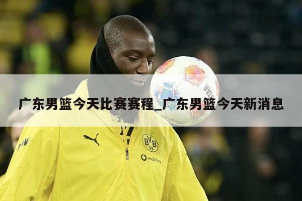 广东男篮今天比赛赛程_广东男篮今天新消息