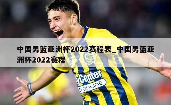 中国男篮亚洲杯2022赛程表_中国男篮亚洲杯2022赛程