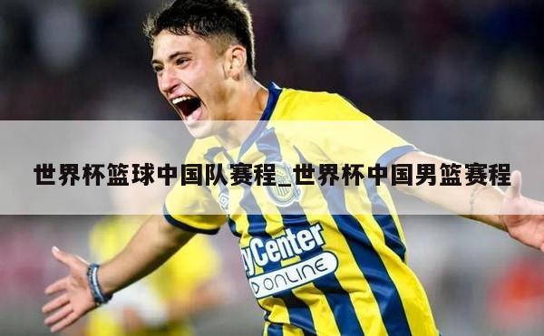 世界杯篮球中国队赛程_世界杯中国男篮赛程