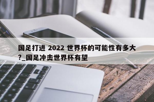 国足打进 2022 世界杯的可能性有多大?_国足冲击世界杯有望