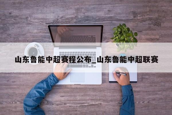 山东鲁能中超赛程公布_山东鲁能中超联赛