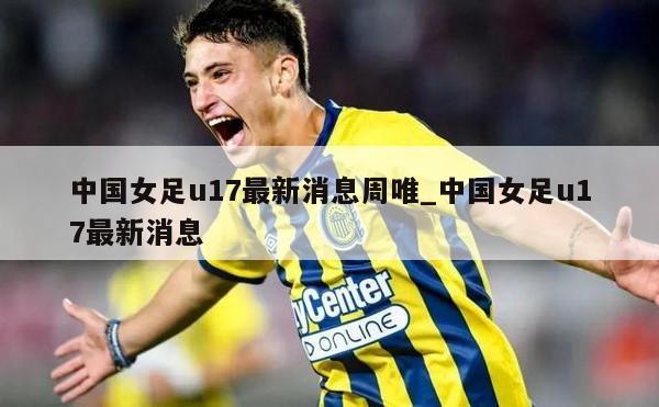 中国女足u17最新消息周唯_中国女足u17最新消息