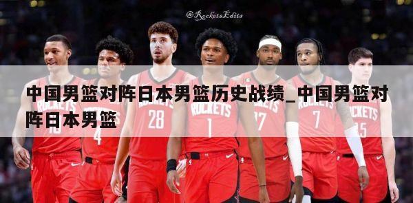 中国男篮对阵日本男篮历史战绩_中国男篮对阵日本男篮