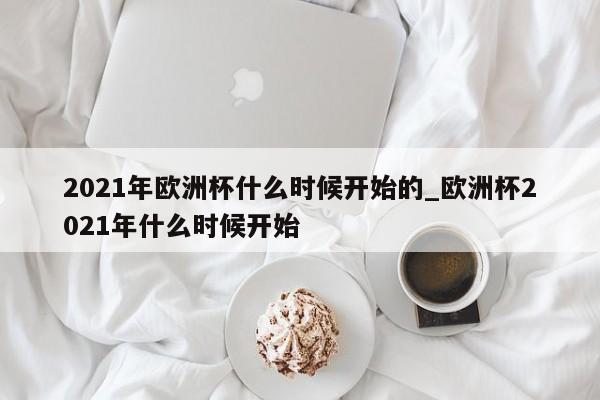 2021年欧洲杯什么时候开始的_欧洲杯2021年什么时候开始