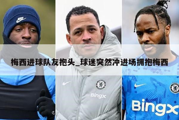 梅西进球队友抱头_球迷突然冲进场拥抱梅西