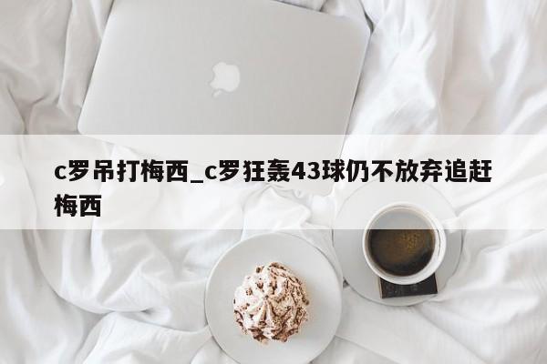 c罗吊打梅西_c罗狂轰43球仍不放弃追赶梅西