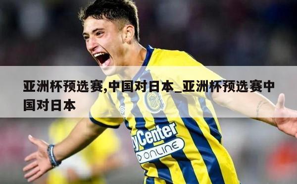 亚洲杯预选赛,中国对日本_亚洲杯预选赛中国对日本