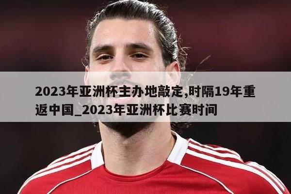 2023年亚洲杯主办地敲定,时隔19年重返中国_2023年亚洲杯比赛时间