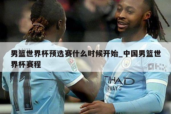 男篮世界杯预选赛什么时候开始_中国男篮世界杯赛程