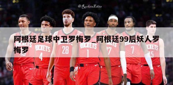 阿根廷足球中卫罗梅罗_阿根廷99后妖人罗梅罗