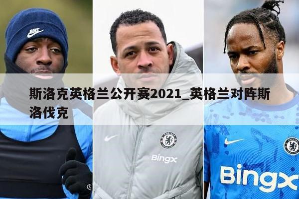 斯洛克英格兰公开赛2021_英格兰对阵斯洛伐克