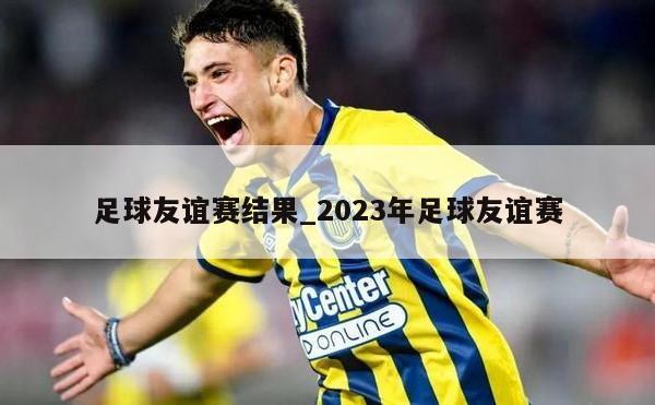 足球友谊赛结果_2023年足球友谊赛