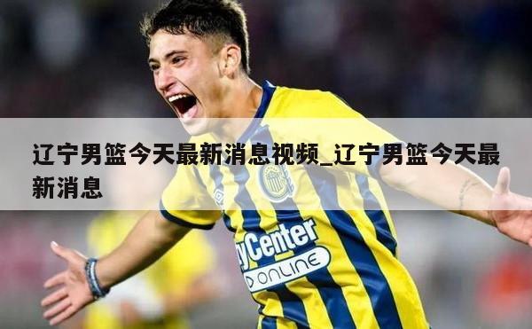 辽宁男篮今天最新消息视频_辽宁男篮今天最新消息