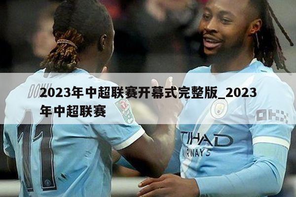 2023年中超联赛开幕式完整版_2023年中超联赛