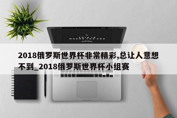 2018俄罗斯世界杯非常精彩,总让人意想不到_2018俄罗斯世界杯小组赛