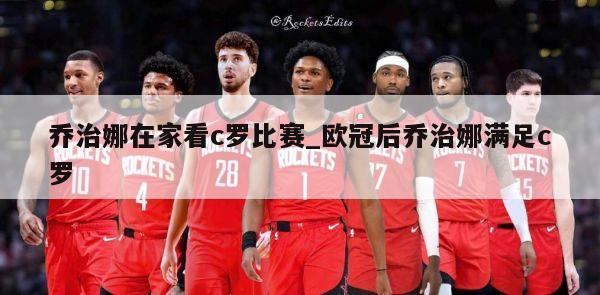 乔治娜在家看c罗比赛_欧冠后乔治娜满足c罗