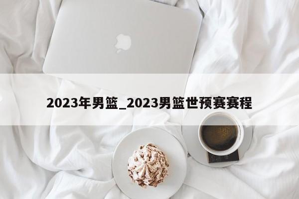 2023年男篮_2023男篮世预赛赛程