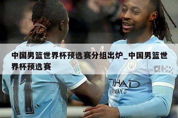 中国男篮世界杯预选赛分组出炉_中国男篮世界杯预选赛